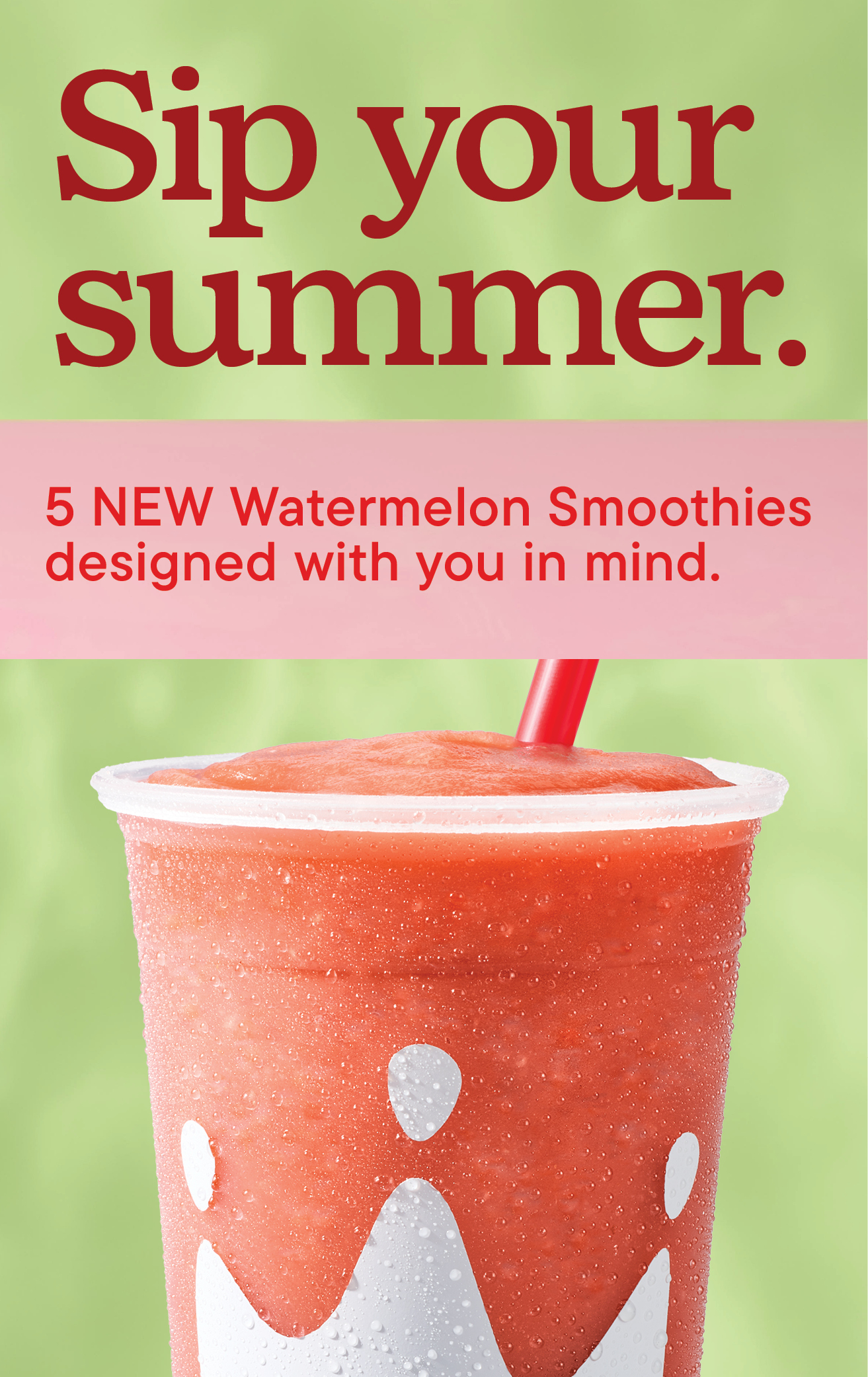 New - Sip your summer. 5 NEW Watermelon Smoothies designed with you in mind.